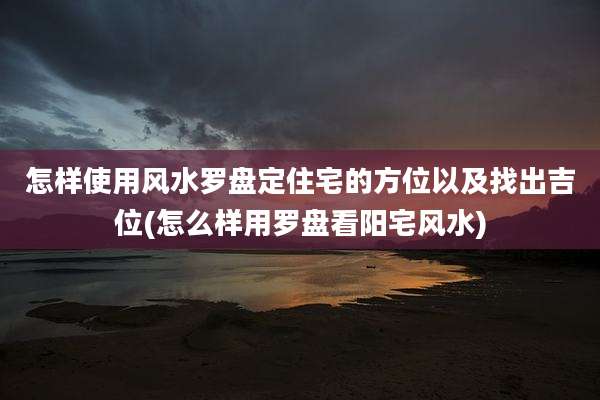 怎样使用风水罗盘定住宅的方位以及找出吉位(怎么样用罗盘看阳宅风水)