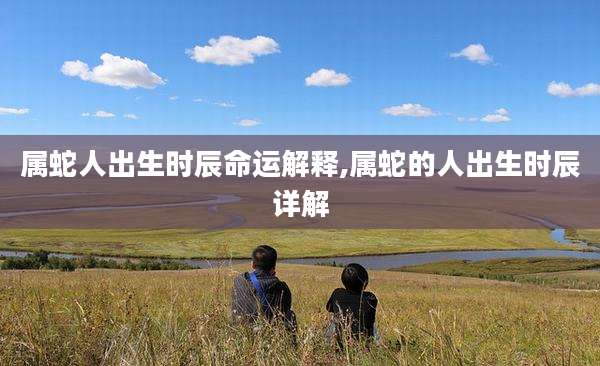 属蛇人出生时辰命运解释,属蛇的人出生时辰详解