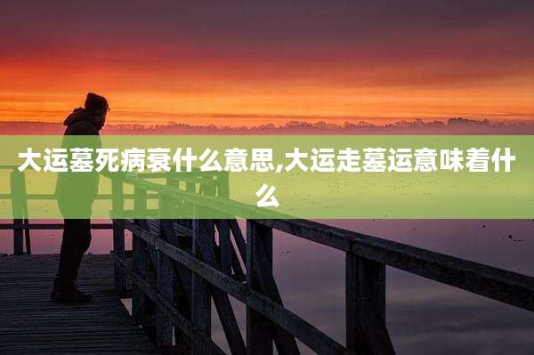 大运墓死病衰什么意思,大运走墓运意味着什么
