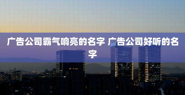 广告公司霸气响亮的名字 广告公司好听的名字