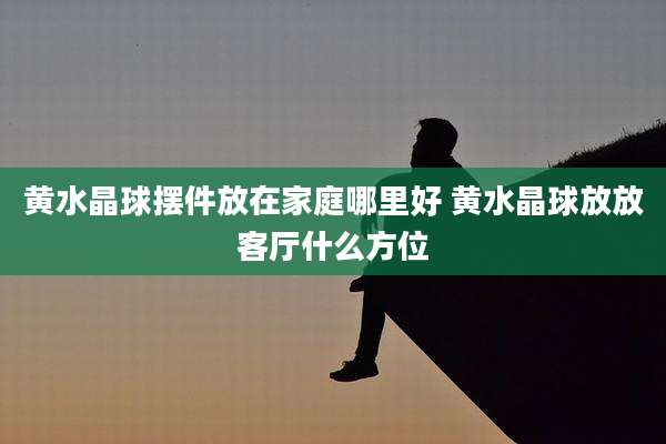 黄水晶球摆件放在家庭哪里好 黄水晶球放放客厅什么方位