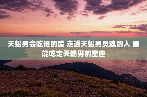 天蝎男会吃谁的醋 走进天蝎男灵魂的人 最能吃定天蝎男的星座
