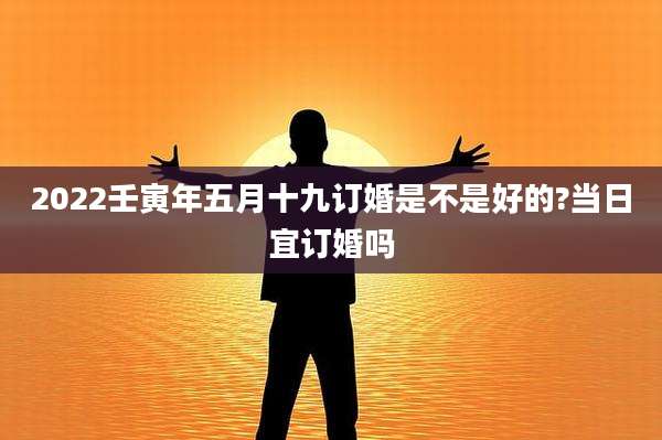 2022壬寅年五月十九订婚是不是好的?当日宜订婚吗