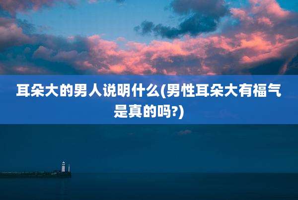 耳朵大的男人说明什么(男性耳朵大有福气是真的吗?)