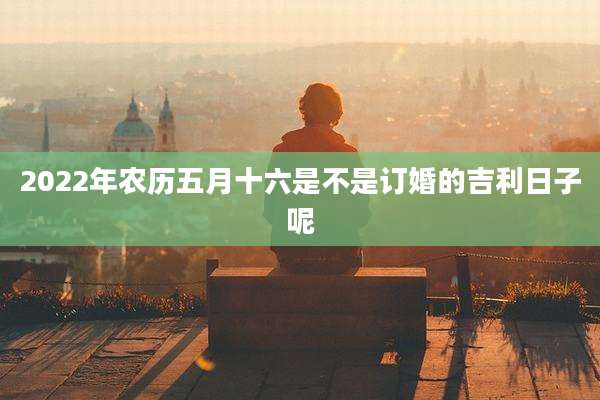 2022年农历五月十六是不是订婚的吉利日子呢