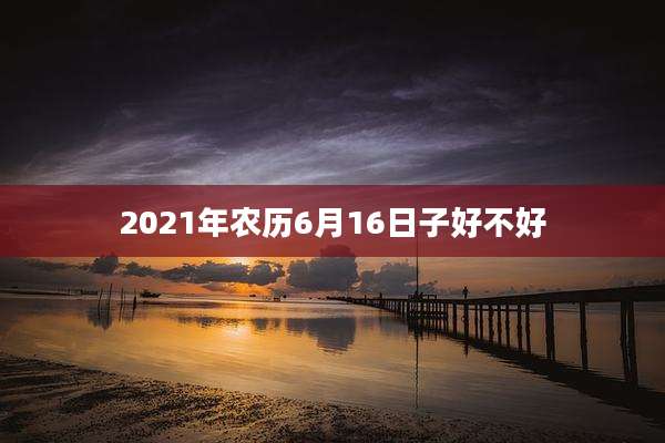 2021年农历6月16日子好不好