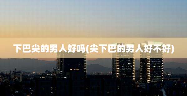 下巴尖的男人好吗(尖下巴的男人好不好)