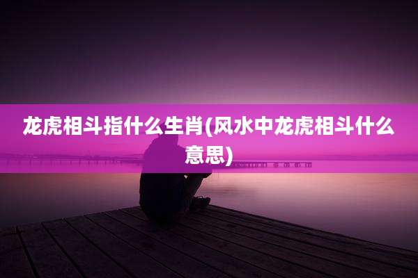 龙虎相斗指什么生肖(风水中龙虎相斗什么意思)