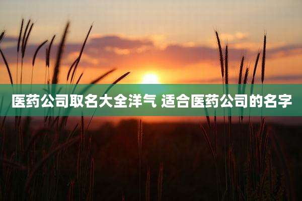 医药公司取名大全洋气 适合医药公司的名字