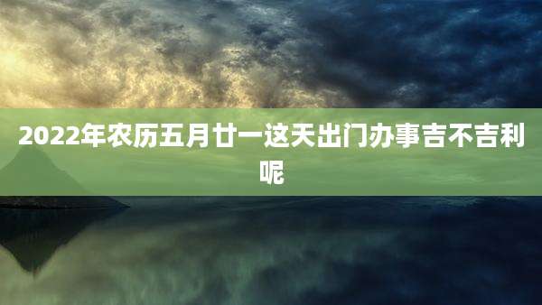 2022年农历五月廿一这天出门办事吉不吉利呢