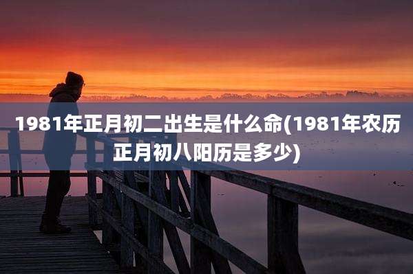 1981年正月初二出生是什么命(1981年农历正月初八阳历是多少)