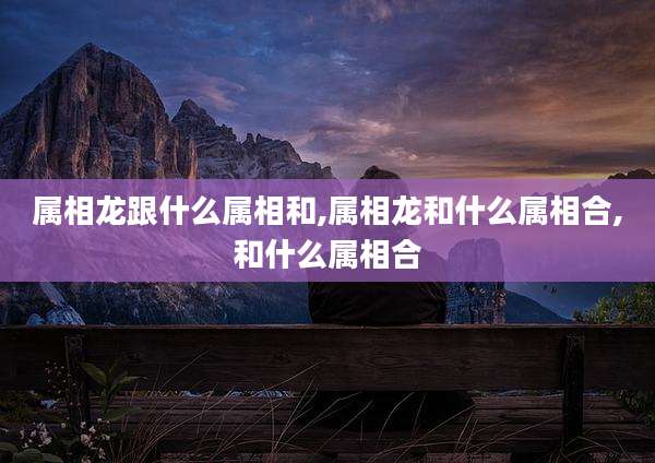 属相龙跟什么属相和,属相龙和什么属相合,和什么属相合