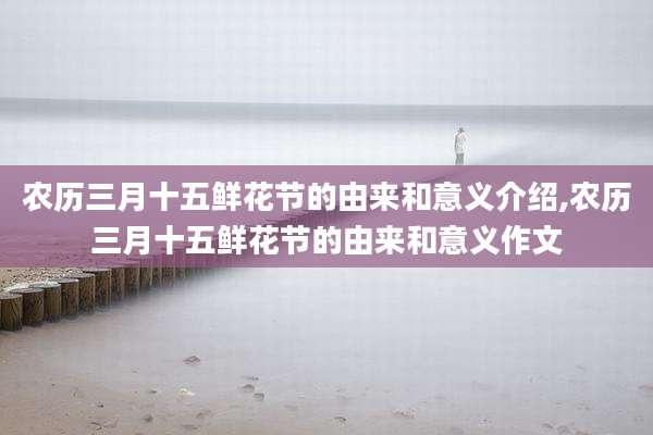 农历三月十五鲜花节的由来和意义介绍,农历三月十五鲜花节的由来和意义作文