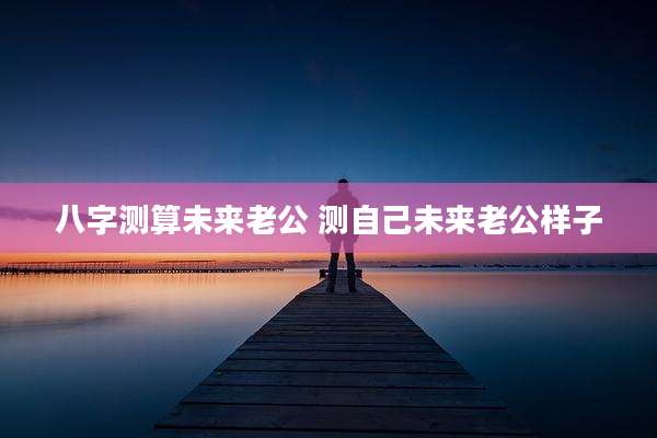 八字测算未来老公 测自己未来老公样子
