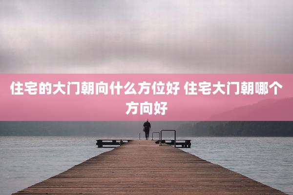 住宅的大门朝向什么方位好 住宅大门朝哪个方向好