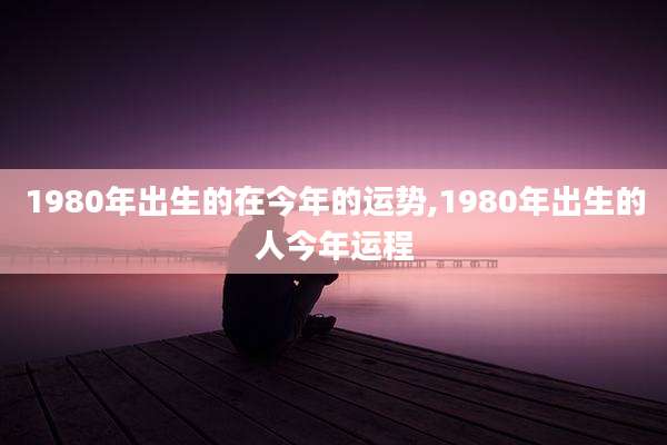 1980年出生的在今年的运势,1980年出生的人今年运程