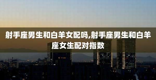 射手座男生和白羊女配吗,射手座男生和白羊座女生配对指数