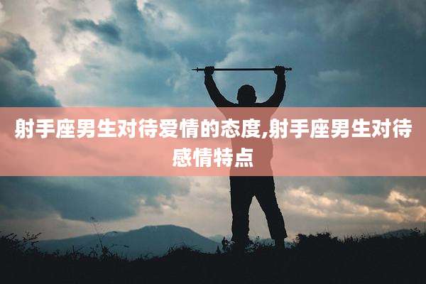 射手座男生对待爱情的态度,射手座男生对待感情特点
