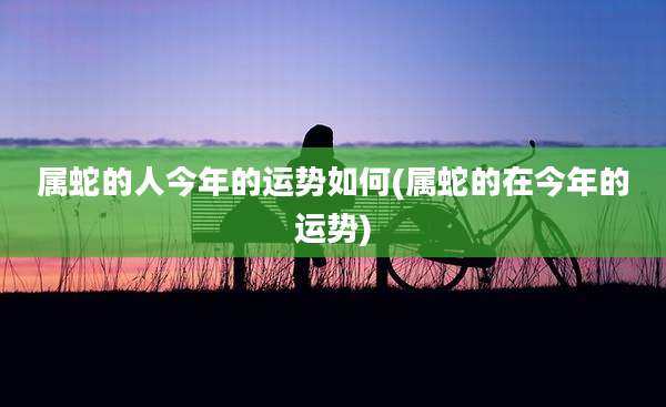 属蛇的人今年的运势如何(属蛇的在今年的运势)