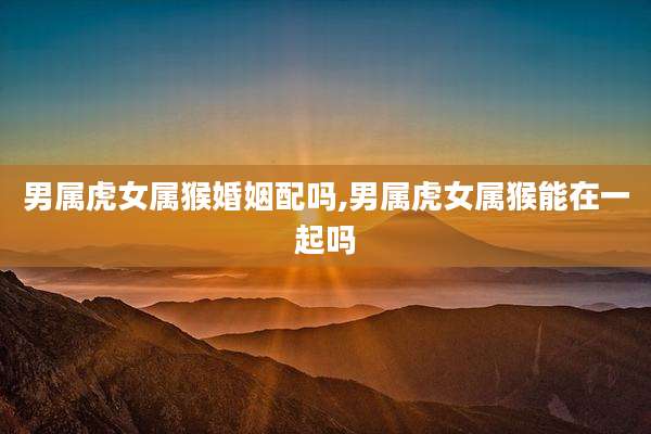 男属虎女属猴婚姻配吗,男属虎女属猴能在一起吗