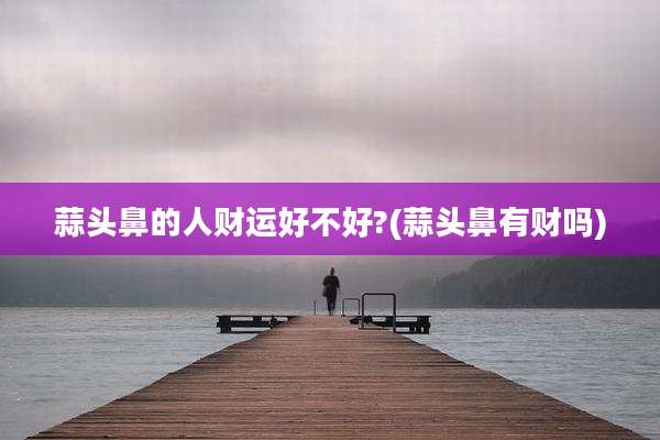 蒜头鼻的人财运好不好?(蒜头鼻有财吗)