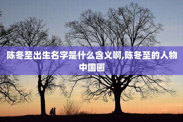 陈冬至出生名字是什么含义啊,陈冬至的人物中国画