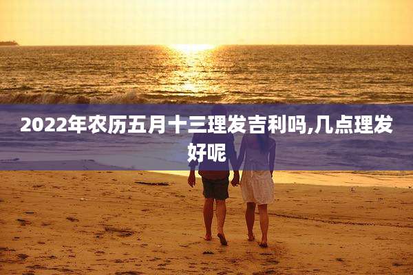 2022年农历五月十三理发吉利吗,几点理发好呢