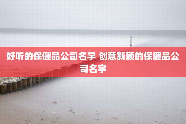 好听的保健品公司名字 创意新颖的保健品公司名字