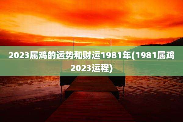2023属鸡的运势和财运1981年(1981属鸡2023运程)