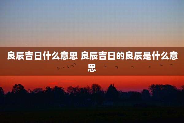 良辰吉日什么意思 良辰吉日的良辰是什么意思