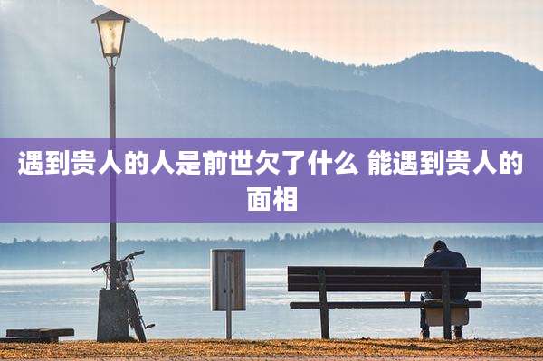 遇到贵人的人是前世欠了什么 能遇到贵人的面相