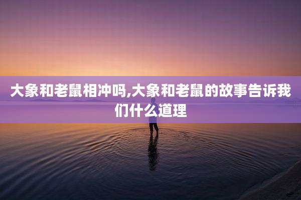 大象和老鼠相冲吗,大象和老鼠的故事告诉我们什么道理