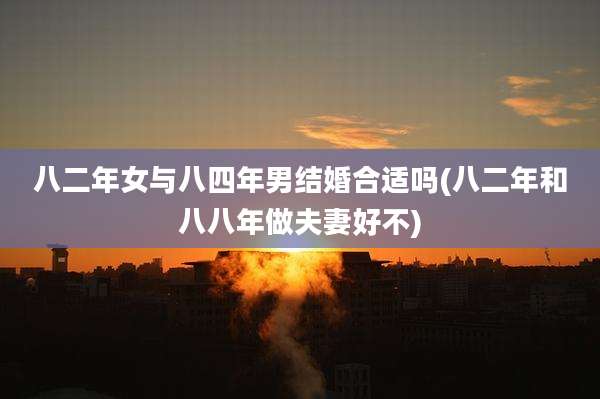 八二年女与八四年男结婚合适吗(八二年和八八年做夫妻好不)