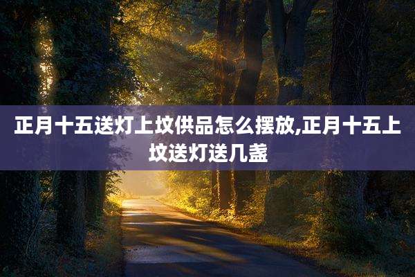正月十五送灯上坟供品怎么摆放,正月十五上坟送灯送几盏