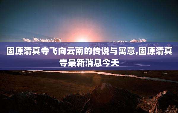 固原清真寺飞向云南的传说与寓意,固原清真寺最新消息今天