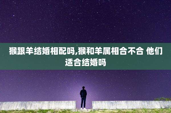 猴跟羊结婚相配吗,猴和羊属相合不合 他们适合结婚吗