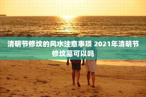 清明节修坟的风水注意事项 2021年清明节修坟墓可以吗