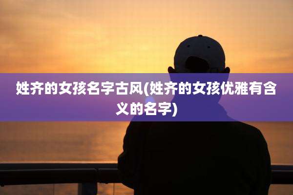 姓齐的女孩名字古风(姓齐的女孩优雅有含义的名字)