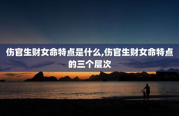 伤官生财女命特点是什么,伤官生财女命特点的三个层次