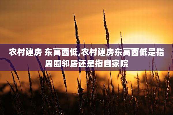 农村建房 东高西低,农村建房东高西低是指周围邻居还是指自家院