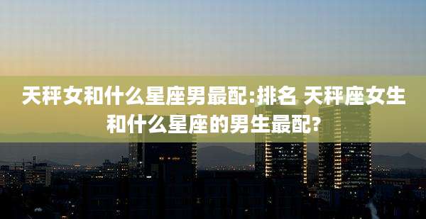 天秤女和什么星座男最配:排名 天秤座女生和什么星座的男生最配?