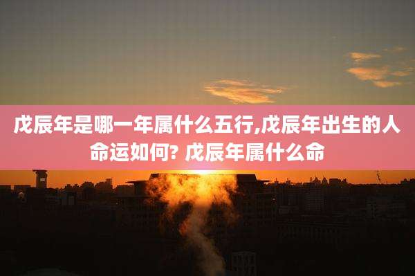 戊辰年是哪一年属什么五行,戊辰年出生的人命运如何? 戊辰年属什么命