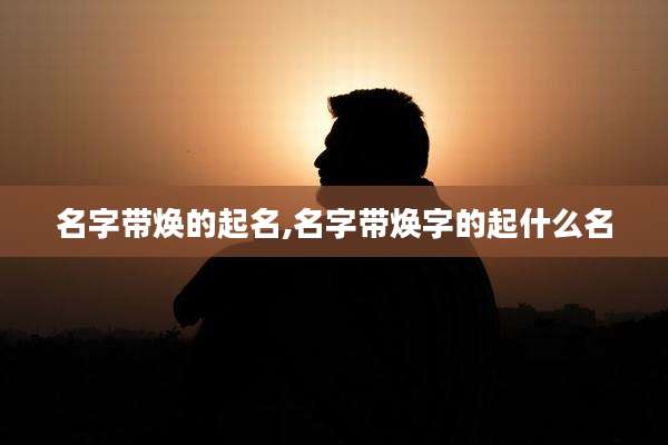 名字带焕的起名,名字带焕字的起什么名