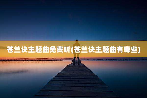 苍兰诀主题曲免费听(苍兰诀主题曲有哪些)