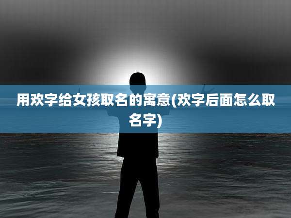 用欢字给女孩取名的寓意(欢字后面怎么取名字)