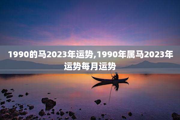 1990的马2023年运势,1990年属马2023年运势每月运势