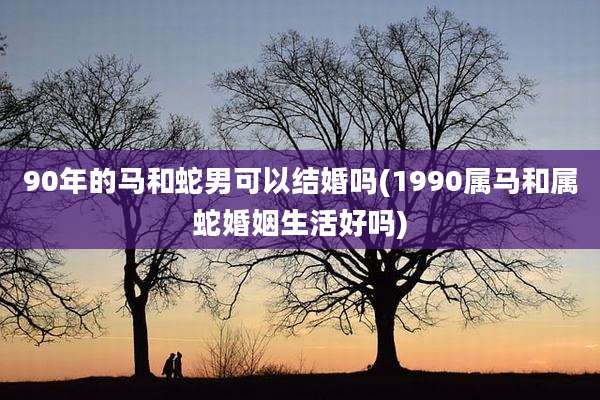 90年的马和蛇男可以结婚吗(1990属马和属蛇婚姻生活好吗)
