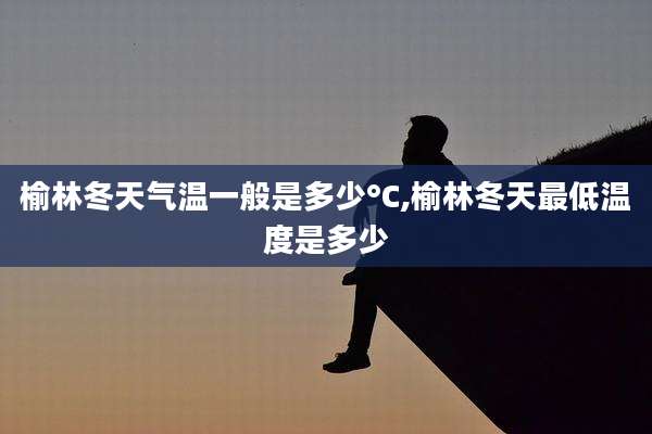 榆林冬天气温一般是多少°C,榆林冬天最低温度是多少