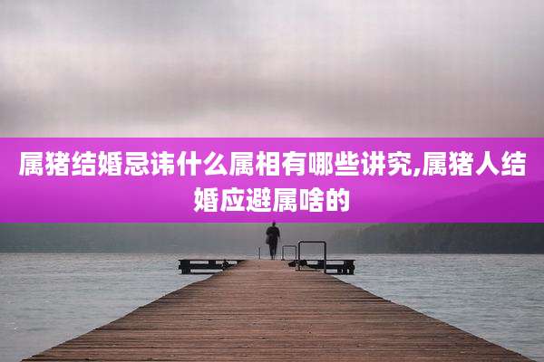 属猪结婚忌讳什么属相有哪些讲究,属猪人结婚应避属啥的