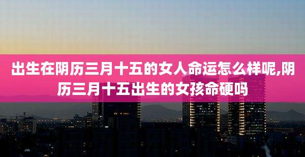 出生在阴历三月十五的女人命运怎么样呢,阴历三月十五出生的女孩命硬吗